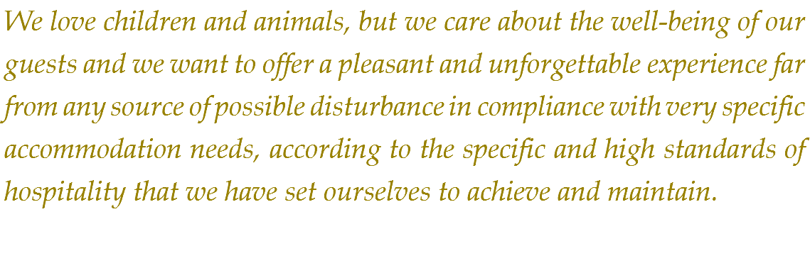 We love children and animals, but we care about the well-being of our guests and we want to offer a pleasant and unforgettable experience far from any source of possible disturbance in compliance with very specific accommodation needs, according to the specific and high standards of hospitality that we have set ourselves to achieve and maintain.
